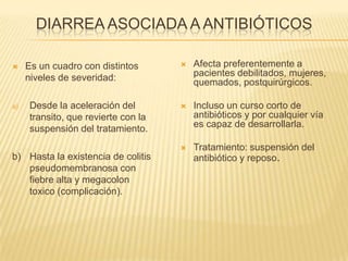 DIARREA ASOCIADA A ANTIBIÓTICOS
 Es un cuadro con distintos
niveles de severidad:
a) Desde la aceleración del
transito, que revierte con la
suspensión del tratamiento.
b) Hasta la existencia de colitis
pseudomembranosa con
fiebre alta y megacolon
toxico (complicación).
 Afecta preferentemente a
pacientes debilitados, mujeres,
quemados, postquirúrgicos.
 Incluso un curso corto de
antibióticos y por cualquier vía
es capaz de desarrollarla.
 Tratamiento: suspensión del
antibiótico y reposo.
 