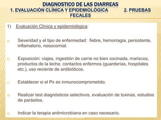 DIAGNOSTICO DE LAS DIARREAS
1. EVALUACIÓN CLÍNICA Y EPIDEMIOLÓGICA 2. PRUEBAS
FECALES
1) Evaluación Clínica y epidemiológica:
a) Severidad y el tipo de enfermedad: fiebre, hemorragia, persistente,
inflamatorio, nosocomial.
b) Exposición: viajes, ingestión de carne no bien cocinada, mariscos,
productos de la leche, contactos enfermos (guarderías, hospitales
etc.), uso reciente de antibióticos.
c) Establecer si el Px es inmunocomprometido.
d) Realizar test diagnósticos selectivos, evaluación de toxinas, estudios
de parásitos.
e) Indicar la terapia antimicrobiana en caso necesario.
IDSA GUIDELINES , CID 2005
 
