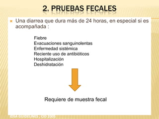 2. PRUEBAS FECALES
 Una diarrea que dura más de 24 horas, en especial si es
acompañada :
Fiebre
Evacuaciones sanguinolentas
Enfermedad sistémica
Reciente uso de antibióticos
Hospitalización
Deshidratación
Requiere de muestra fecal
IDSA GUIDELINES , CID 2005
 