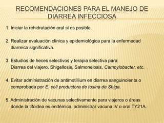 RECOMENDACIONES PARA EL MANEJO DE
DIARREA INFECCIOSA
1. Iniciar la rehidratación oral si es posible.
2. Realizar evaluación clínica y epidemiológica para la enfermedad
diarreica significativa.
3. Estudios de heces selectivos y terapia selectiva para:
Diarrea del viajero, Shigellosis, Salmonelosis, Campylobacter, etc.
4. Evitar administración de antimotillium en diarrea sanguinolenta o
comprobada por E. coli productora de toxina de Shiga.
5. Administración de vacunas selectivamente para viajeros o áreas
donde la tifoidea es endémica, administrar vacuna IV o oral TY21A.
 