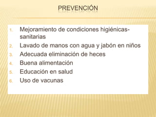 PREVENCIÓN
1. Mejoramiento de condiciones higiénicas-
sanitarias
2. Lavado de manos con agua y jabón en niños
3. Adecuada eliminación de heces
4. Buena alimentación
5. Educación en salud
6. Uso de vacunas
 