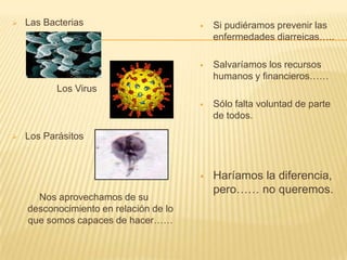  Las Bacterias
Los Virus
 Los Parásitos
Nos aprovechamos de su
desconocimiento en relación de lo
que somos capaces de hacer……
 Si pudiéramos prevenir las
enfermedades diarreicas…..
 Salvaríamos los recursos
humanos y financieros……
 Sólo falta voluntad de parte
de todos.
 Haríamos la diferencia,
pero…… no queremos.
 