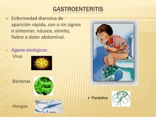 GASTROENTERITIS
 Enfermedad diarreica de
aparición rápida, con o sin signos
o síntomas: náusea, vómito,
fiebre o dolor abdominal.
 Agente etiológicos:
 Virus
 Bacterias
 Hongos
 Parásitos
 