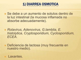 1) DIARREA OSMOTICA
 Se debe a un aumento de solutos dentro de
la luz intestinal (la mucosa inflamada no
absorbe adecuadamente).
 Rotavirus, Adenovirus, G.lamblia, E.
histolytica, Cryptosporidium, Cyclosporidium,
ECEA.
 Deficiencia de lactosa (muy frecuente en
nuestro medio).
 Laxantes.
 
