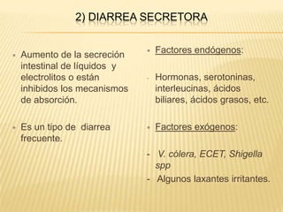 2) DIARREA SECRETORA
 Aumento de la secreción
intestinal de líquidos y
electrolitos o están
inhibidos los mecanismos
de absorción.
 Es un tipo de diarrea
frecuente.
 Factores endógenos:
- Hormonas, serotoninas,
interleucinas, ácidos
biliares, ácidos grasos, etc.
 Factores exógenos:
- V. cólera, ECET, Shigella
spp
- Algunos laxantes irritantes.
 