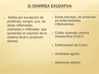 3) DIARREA EXUDATIVA
 Salida por exudación de
proteínas, sangre, pus, de
áreas inflamadas,
ulceradas o infiltradas que
aumentan el volumen de la
materia fecal y producen
diarrea.
 Estas diarreas, se producen
en enfermedades
inflamatorias:
 Colitis ulcerosa crónica
inespecífica (CUCI)
 Enfermedad de Crohn
 Amibiasis aguda
 Adenoma velloso.
 