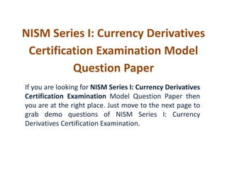 NISM Series I: Currency Derivatives 
Certification Examination Model 
Question Paper 
If you are looking for NISM Series I: Currency Derivatives 
Certification Examination Model Question Paper then 
you are at the right place. Just move to the next page to 
grab demo questions of NISM Series I: Currency 
Derivatives Certification Examination. 
 