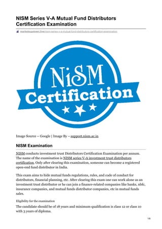 NISM Series V-A Mutual Fund Distributors
Certification Examination
marketsupdown.live/nism-series-v-a-mutual-fund-distributors-certification-examination
Image Source – Google | Image By – support.nism.ac.in
NISM Examination
NISM conducts investment trust Distributors Certification Examination per annum.
The name of the examination is NISM series V-A investment trust distributors
certification. Only after clearing this examination, someone can become a registered
open-end fund distributor in India.
This exam aims to hide mutual funds regulations, rules, and code of conduct for
distributors, financial planning, etc. After clearing this exam one can work alone as an
investment trust distributor or he can join a finance-related companies like banks, nbfc,
insurance companies, and mutual funds distributor companies, etc in mutual funds
sales.
Eligibility for the examination
The candidate should be of 18 years and minimum qualification is class 12 or class 10
with 3 years of diploma.
1/6
 