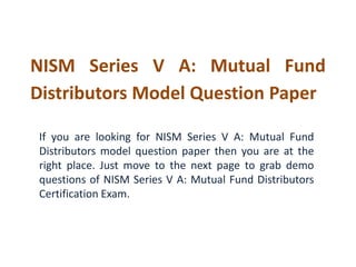 NISM Series V A: Mutual Fund
Distributors Model Question Paper
If you are looking for NISM Series V A: Mutual Fund
Distributors model question paper then you are at the
right place. Just move to the next page to grab demo
questions of NISM Series V A: Mutual Fund Distributors
Certification Exam.
 