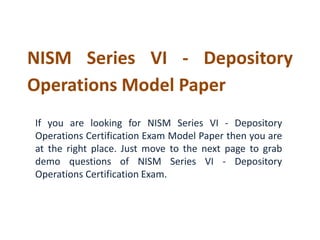 NISM Series VI - Depository 
Operations Model Paper 
If you are looking for NISM Series VI - Depository 
Operations Certification Exam Model Paper then you are 
at the right place. Just move to the next page to grab 
demo questions of NISM Series VI - Depository 
Operations Certification Exam. 
 
