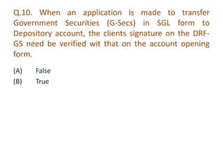 Q.10. When an application is made to transfer 
Government Securities (G-Secs) in SGL form to 
Depository account, the clients signature on the DRF-GS 
need be verified wit that on the account opening 
form. 
(A) False 
(B) True 
 