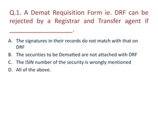Q.1. A Demat Requisition Form ie. DRF can be 
rejected by a Registrar and Transfer agent if 
__________________. 
A. The signatures in their records do not match with that on 
DRF 
B. The securities to be Dematted are not attached with DRF 
C. The ISIN number of the security is wrongly mentioned 
D. All of the above. 
 