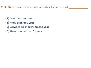 Q.3. Dated securities have a maturity period of ___________ . 
(A) Less than one year 
(B) More than one year 
(C) Between six months to one year 
(D) Usually more than 5 years 
 