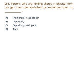 Q.6. Persons who are holding shares in physical form 
can get them dematerialised by submitting them to 
___________ . 
(A) Their broker / sub broker 
(B) Depository 
(C) Depository participant 
(D) Bank 
 