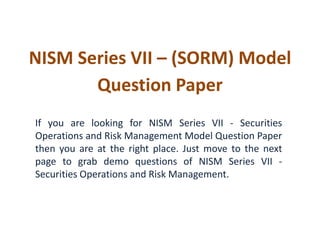 NISM Series VII – (SORM) Model
Question Paper
If you are looking for NISM Series VII - Securities
Operations and Risk Management Model Question Paper
then you are at the right place. Just move to the next
page to grab demo questions of NISM Series VII -
Securities Operations and Risk Management.
 