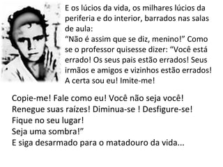 E os lúcios da vida, os milhares lúcios da periferia e do interior, barrados nas salas de aula: “Não é assim que se diz, menino!” Como se o professor quisesse dizer: “Você está errado! Os seus pais estão errados! Seus irmãos e amigos e vizinhos estão errados! A certa sou eu! Imite-me! Copie-me! Fale como eu! Você não seja você! Renegue suas raízes! Diminua-se ! Desfigure-se! Fique no seu lugar! Seja uma sombra!” E siga desarmado para o matadouro da vida... 