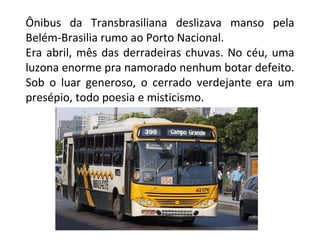 Ônibus da Transbrasiliana deslizava manso pela Belém-Brasilia rumo ao Porto Nacional. Era abril, mês das derradeiras chuvas. No céu, uma luzona enorme pra namorado nenhum botar defeito. Sob o luar generoso, o cerrado verdejante era um presépio, todo poesia e misticismo. 
