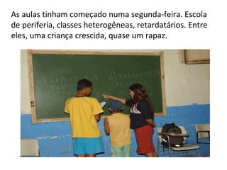 As aulas tinham começado numa segunda-feira. Escola de periferia, classes heterogêneas, retardatários. Entre eles, uma criança crescida, quase um rapaz. 
