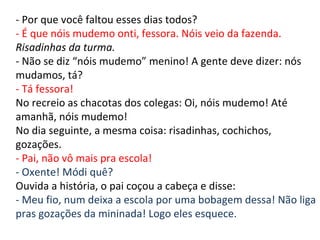 - Por que você faltou esses dias todos? - É que nóis mudemo onti, fessora. Nóis veio da fazenda. Risadinhas da turma. - Não se diz “nóis mudemo” menino! A gente deve dizer: nós mudamos, tá? - Tá fessora! No recreio as chacotas dos colegas: Oi, nóis mudemo! Até amanhã, nóis mudemo! No dia seguinte, a mesma coisa: risadinhas, cochichos, gozações. - Pai, não vô mais pra escola! - Oxente! Módi quê? Ouvida a história, o pai coçou a cabeça e disse: - Meu fio, num deixa a escola por uma bobagem dessa! Não liga pras gozações da mininada! Logo eles esquece. 