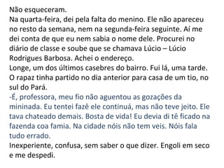Não esqueceram. Na quarta-feira, dei pela falta do menino. Ele não apareceu no resto da semana, nem na segunda-feira seguinte. Aí me dei conta de que eu nem sabia o nome dele. Procurei no diário de classe e soube que se chamava Lúcio – Lúcio Rodrigues Barbosa. Achei o endereço. Longe, um dos últimos casebres do bairro. Fui lá, uma tarde. O rapaz tinha partido no dia anterior para casa de um tio, no sul do Pará. -É, professora, meu fio não aguentou as gozações da mininada. Eu tentei fazê ele continuá, mas não teve jeito. Ele tava chateado demais. Bosta de vida! Eu devia di tê ficado na fazenda coa famia. Na cidade nóis não tem veis. Nóis fala tudo errado. Inexperiente, confusa, sem saber o que dizer. Engoli em seco e me despedi. 