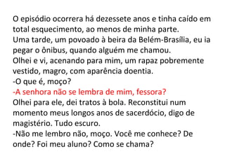 O episódio ocorrera há dezessete anos e tinha caído em total esquecimento, ao menos de minha parte. Uma tarde, um povoado à beira da Belém-Brasília, eu ia pegar o ônibus, quando alguém me chamou. Olhei e vi, acenando para mim, um rapaz pobremente vestido, magro, com aparência doentia. -O que é, moço? -A senhora não se lembra de mim, fessora? Olhei para ele, dei tratos à bola. Reconstitui num momento meus longos anos de sacerdócio, digo de magistério. Tudo escuro. -Não me lembro não, moço. Você me conhece? De onde? Foi meu aluno? Como se chama? 