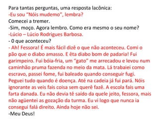 Para tantas perguntas, uma resposta lacônica: -Eu sou “Nóis mudemo”, lembra? Comecei a tremer. -Sim, moço. Agora lembro. Como era mesmo o seu nome? -Lúcio – Lúcio Rodrigues Barbosa. - 0 que aconteceu?  - Ah! Fessora! É mais fácil dizê o que não aconteceu. Comi o pão que o diabo amasso. E êta diabo bom de padaria! Fui garimpeiro. Fui bóia-fria, um “gato” me arrecadou e levou num caminhão pruma fazenda no meio da mata. Lá trabaiei como escravo, passei fome, fui baleado quando conseguir fugi. Peguei tudo quando é doença. Até na cadeia já fui pará. Nóis ignorante as veis fais coisa sem querê fazê. A escola fais uma farta danada. Eu não devia tê saído da quele jeito, fessora, mais não agüentei as gozação da turma. Eu vi logo que nunca ia consegui falá direito. Ainda hoje não sei. -Meu Deus! 