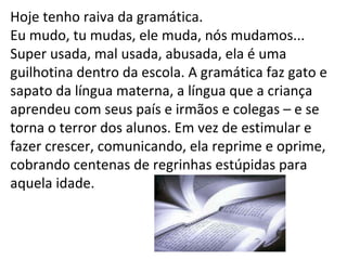 Hoje tenho raiva da gramática.  Eu mudo, tu mudas, ele muda, nós mudamos... Super usada, mal usada, abusada, ela é uma guilhotina dentro da escola. A gramática faz gato e sapato da língua materna, a língua que a criança aprendeu com seus país e irmãos e colegas – e se torna o terror dos alunos. Em vez de estimular e fazer crescer, comunicando, ela reprime e oprime, cobrando centenas de regrinhas estúpidas para aquela idade. 