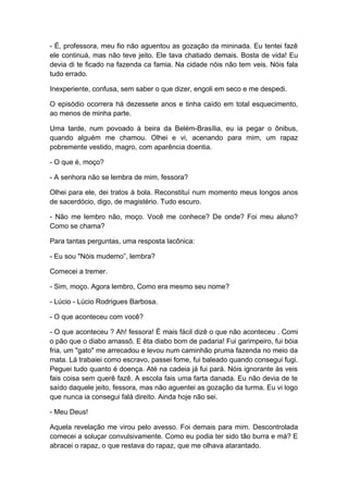 - É, professora, meu fio não aguentou as gozação da mininada. Eu tentei fazê
ele continuá, mas não teve jeito. Ele tava chatiado demais. Bosta de vida! Eu
devia di te ficado na fazenda ca famia. Na cidade nóis não tem veis. Nóis fala
tudo errado.
Inexperiente, confusa, sem saber o que dizer, engoli em seco e me despedi.
O episódio ocorrera há dezessete anos e tinha caído em total esquecimento,
ao menos de minha parte.
Uma tarde, num povoado à beira da Belém-Brasília, eu ia pegar o ônibus,
quando alguém me chamou. Olhei e vi, acenando para mim, um rapaz
pobremente vestido, magro, com aparência doentia.
- O que é, moço?
- A senhora não se lembra de mim, fessora?
Olhei para ele, dei tratos à bola. Reconstituí num momento meus longos anos
de sacerdócio, digo, de magistério. Tudo escuro.
- Não me lembro não, moço. Você me conhece? De onde? Foi meu aluno?
Como se chama?
Para tantas perguntas, uma resposta lacônica:
- Eu sou "Nóis mudemo”, lembra?
Comecei a tremer.
- Sim, moço. Agora lembro, Como era mesmo seu nome?
- Lúcio - Lúcio Rodrigues Barbosa.
- O que aconteceu com você?
- O que aconteceu ? Ah! fessora! É mais fácil dizê o que não aconteceu . Comi
o pão que o diabo amassô. E êta diabo bom de padaria! Fui garimpeiro, fui bóia
fria, um "gato" me arrecadou e levou num caminhão pruma fazenda no meio da
mata. Lá trabaiei como escravo, passei fome, fui baleado quando consegui fugi.
Peguei tudo quanto é doença. Até na cadeia já fui pará. Nóis ignorante às veis
fais coisa sem querê fazê. A escola fais uma farta danada. Eu não devia de te
saído daquele jeito, fessora, mas não aguentei as gozação da turma. Eu vi logo
que nunca ia consegui falá direito. Ainda hoje não sei.
- Meu Deus!
Aquela revelação me virou pelo avesso. Foi demais para mim. Descontrolada
comecei a soluçar convulsivamente. Como eu podia ter sido tão burra e má? E
abracei o rapaz, o que restava do rapaz, que me olhava atarantado.
 