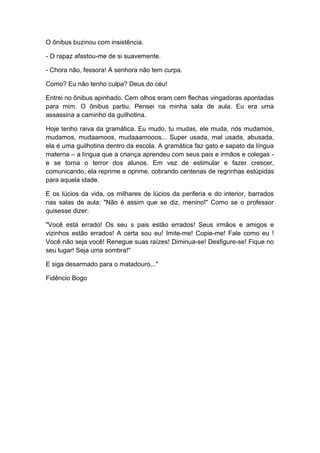 O ônibus buzinou com insistência.
- O rapaz afastou-me de si suavemente.
- Chora não, fessora! A senhora não tem curpa.
Como? Eu não tenho culpa? Deus do céu!
Entrei no ônibus apinhado. Cem olhos eram cem flechas vingadoras apontadas
para mim. O ônibus partiu. Pensei na minha sala de aula. Eu era uma
assassina a caminho da guilhotina.
Hoje tenho raiva da gramática. Eu mudo, tu mudas, ele muda, nós mudamos,
mudamos, mudaamoos, mudaaamooos... Super usada, mal usada, abusada,
ela é uma guilhotina dentro da escola. A gramática faz gato e sapato da língua
materna – a língua que a criança aprendeu com seus pais e irmãos e colegas -
e se torna o terror dos alunos. Em vez de estimular e fazer crescer,
comunicando, ela reprime e oprime, cobrando centenas de regrinhas estúpidas
para aquela idade.
E os lúcios da vida, os milhares de lúcios da periferia e do interior, barrados
nas salas de aula: "Não é assim que se diz, menino!" Como se o professor
quisesse dizer:
"Você está errado! Os seu s pais estão errados! Seus irmãos e amigos e
vizinhos estão errados! A certa sou eu! Imite-me! Copie-me! Fale como eu !
Você não seja você! Renegue suas raízes! Diminua-se! Desfigure-se! Fique no
seu lugar! Seja uma sombra!"
E siga desarmado para o matadouro..."
Fidêncio Bogo
 