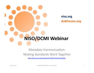 niso.org	
  
                                                                                 dublincore.org	
  




                     NISO/DCMI	
  Webinar	
  

                       Metadata	
  Harmoniza.on:	
  	
  
                     Making	
  Standards	
  Work	
  Together	
  
                         hFp://www.niso.org/news/events/2011/dcmi/metadata	
  



2011-­‐03-­‐16	
                      NISO/DCMI	
  Webinar:	
  introduc.on	
                          1	
  
 
