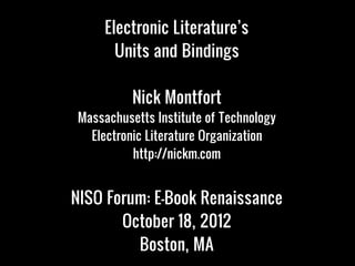 Electronic Literature’s
       Units and Bindings

          Nick Montfort
Massachusetts Institute of Technology
  Electronic Literature Organization
          http://nickm.com


NISO Forum: E-Book Renaissance
       October 18, 2012
         Boston, MA
 