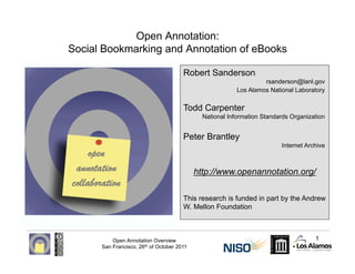Open Annotation:
Social Bookmarking and Annotation of eBooks

                                       Robert Sanderson
                                                                   rsanderson@lanl.gov
                                                          Los Alamos National Laboratory


                                       Todd Carpenter
                                              National Information Standards Organization


                                       Peter Brantley
                                                                         Internet Archive



                                            http://www.openannotation.org/

                                       This research is funded in part by the Andrew
                                       W. Mellon Foundation



          Open Annotation Overview                                                   1
      San Francisco, 26th of October 2011
 