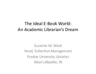 The	
  Ideal	
  E-­‐Book	
  World:	
  
An	
  Academic	
  Librarian’s	
  Dream	
  


             Suzanne	
  M.	
  Ward	
  ...