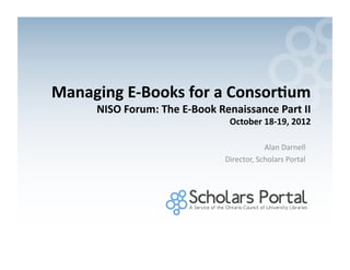 Managing	
  E-­‐Books	
  for	
  a	
  Consor0um	
  
        NISO	
  Forum:	
  The	
  E-­‐Book	
  Renaissance	
  Part	
  II	
  
                                                October	
  18-­‐19,	
  2012	
  

                                                              Alan	
  Darnell	
  
                                               Director,	
  Scholars	
  Portal	
  
 