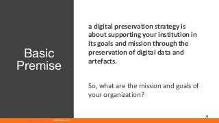 www.athenaeum21.com © Athenaeum21
14
a digital preservation strategy is
about supporting your institution in
its goals and mission through the
preservation of digital data and
artefacts.
So, what are the mission and goals of
your organization?
Basic
Premise
 