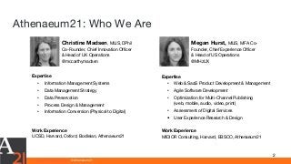 www.athenaeum21.com © Athenaeum21
Athenaeum21: Who We Are
2
Megan Hurst, MLIS, MFA Co-
Founder, Chief Experience Officer
& Head of US Operations
@MHzUX
Christine Madsen, MLIS, DPhil
Co-Founder, Chief Innovation Officer
& Head of UK Operations
@mccarthymadsen
Expertise
• Web & SaaS Product Development & Management
• Agile Software Development
• Optimization for Multi-Channel Publishing
(web, mobile, audio, video, print)
• Assessment of Digital Services
• User Experience Research & Design
Work Experience
MIDIOR Consulting, Harvard, EBSCO, Athenaeum21
Expertise
• Information Management Systems
• Data Management Strategy
• Data Preservation
• Process Design & Management
• Information Conversion (Physical to Digital)
Work Experience
UCSD, Harvard, Oxford, Bodleian, Athenaeum21
 