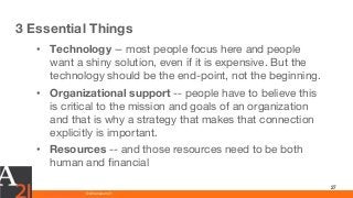 www.athenaeum21.com © Athenaeum21
3 Essential Things
27
• Technology -- most people focus here and people
want a shiny solution, even if it is expensive. But the
technology should be the end-point, not the beginning.
• Organizational support -- people have to believe this
is critical to the mission and goals of an organization
and that is why a strategy that makes that connection
explicitly is important.
• Resources -- and those resources need to be both
human and financial
 