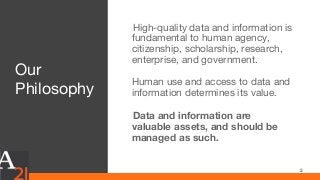 Our
Philosophy
High-quality data and information is
fundamental to human agency,
citizenship, scholarship, research,
enterprise, and government.
Human use and access to data and
information determines its value.
Data and information are
valuable assets, and should be
managed as such.
3
 
