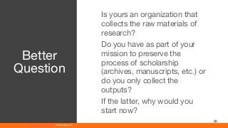 www.athenaeum21.com © Athenaeum21
33
Is yours an organization that
collects the raw materials of
research?
Do you have as part of your
mission to preserve the
process of scholarship
(archives, manuscripts, etc.) or
do you only collect the
outputs?
If the latter, why would you
start now?
Better
Question
 
