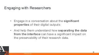 www.athenaeum21.com © Athenaeum21
Engaging with Researchers
34
• Engage in a conversation about the significant
properties of their digital outputs
• And help them understand how separating the data
from the interface can have a significant impact on
the preservability of their research data.
 