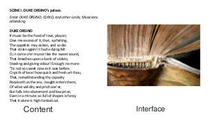 Content Interface
SCENE I. DUKE ORSINO's palace.
Enter DUKE ORSINO, CURIO, and other Lords; Musicians
attending
DUKE ORSINO
If music be the food of love, play on;
Give me excess of it, that, surfeiting,
The appetite may sicken, and so die.
That strain again! it had a dying fall:
O, it came o'er my ear like the sweet sound,
That breathes upon a bank of violets,
Stealing and giving odour! Enough; no more:
'Tis not so sweet now as it was before.
O spirit of love! how quick and fresh art thou,
That, notwithstanding thy capacity
Receiveth as the sea, nought enters there,
Of what validity and pitch soe'er,
But falls into abatement and low price,
Even in a minute: so full of shapes is fancy
That it alone is high fantastical.
 