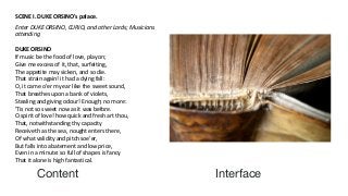 Content Interface
SCENE I. DUKE ORSINO's palace.
Enter DUKE ORSINO, CURIO, and other Lords; Musicians
attending
DUKE ORSINO
If music be the food of love, play on;
Give me excess of it, that, surfeiting,
The appetite may sicken, and so die.
That strain again! it had a dying fall:
O, it came o'er my ear like the sweet sound,
That breathes upon a bank of violets,
Stealing and giving odour! Enough; no more:
'Tis not so sweet now as it was before.
O spirit of love! how quick and fresh art thou,
That, notwithstanding thy capacity
Receiveth as the sea, nought enters there,
Of what validity and pitch soe'er,
But falls into abatement and low price,
Even in a minute: so full of shapes is fancy
That it alone is high fantastical.
 