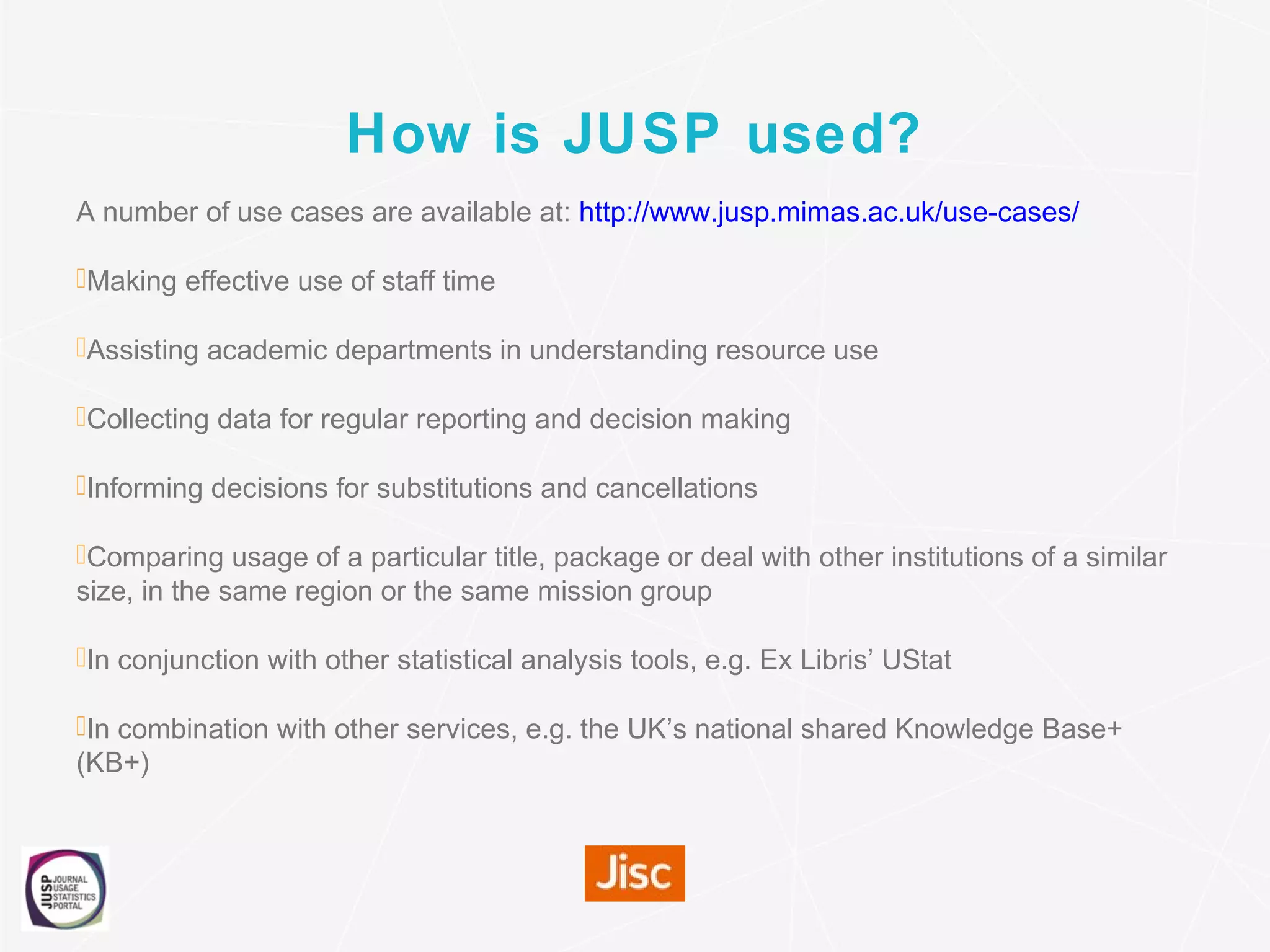 How is JUSP used?
A number of use cases are available at: http://www.jusp.mimas.ac.uk/use-cases/
Making effective use of staff time
Assisting academic departments in understanding resource use
Collecting data for regular reporting and decision making
Informing decisions for substitutions and cancellations
Comparing usage of a particular title, package or deal with other institutions of a similar
size, in the same region or the same mission group
In conjunction with other statistical analysis tools, e.g. Ex Libris’ UStat
In combination with other services, e.g. the UK’s national shared Knowledge Base+
(KB+)
 