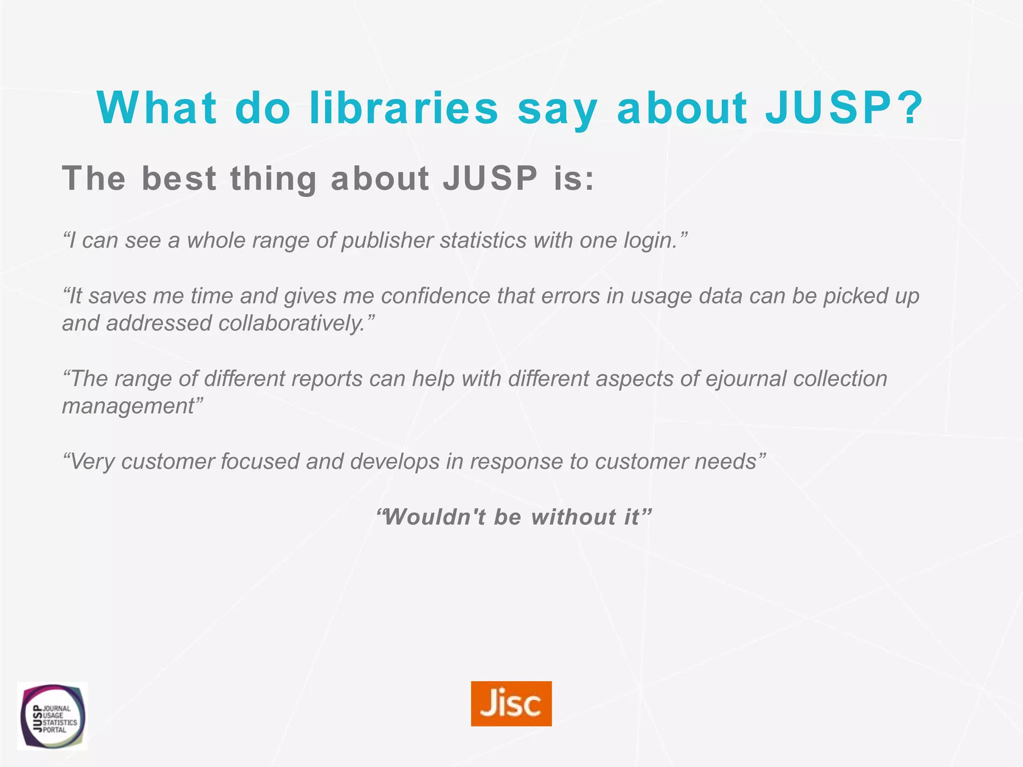 What do libraries say about JUSP?
The best thing about JUSP is:
“I can see a whole range of publisher statistics with one login.”
“It saves me time and gives me confidence that errors in usage data can be picked up
and addressed collaboratively.”
“The range of different reports can help with different aspects of ejournal collection
management”
“Very customer focused and develops in response to customer needs”
“Wouldn't be without it”
 