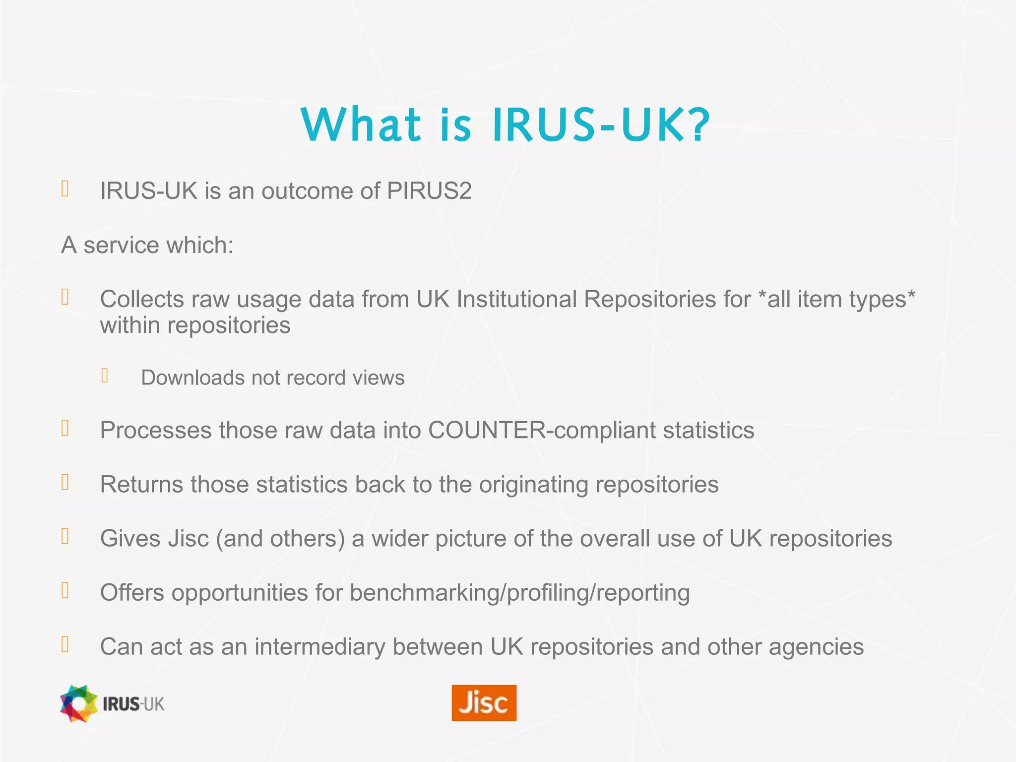 What is IRUS-UK?
 IRUS-UK is an outcome of PIRUS2
A service which:
 Collects raw usage data from UK Institutional Repositories for *all item types*
within repositories
 Downloads not record views
 Processes those raw data into COUNTER-compliant statistics
 Returns those statistics back to the originating repositories
 Gives Jisc (and others) a wider picture of the overall use of UK repositories
 Offers opportunities for benchmarking/profiling/reporting
 Can act as an intermediary between UK repositories and other agencies
 