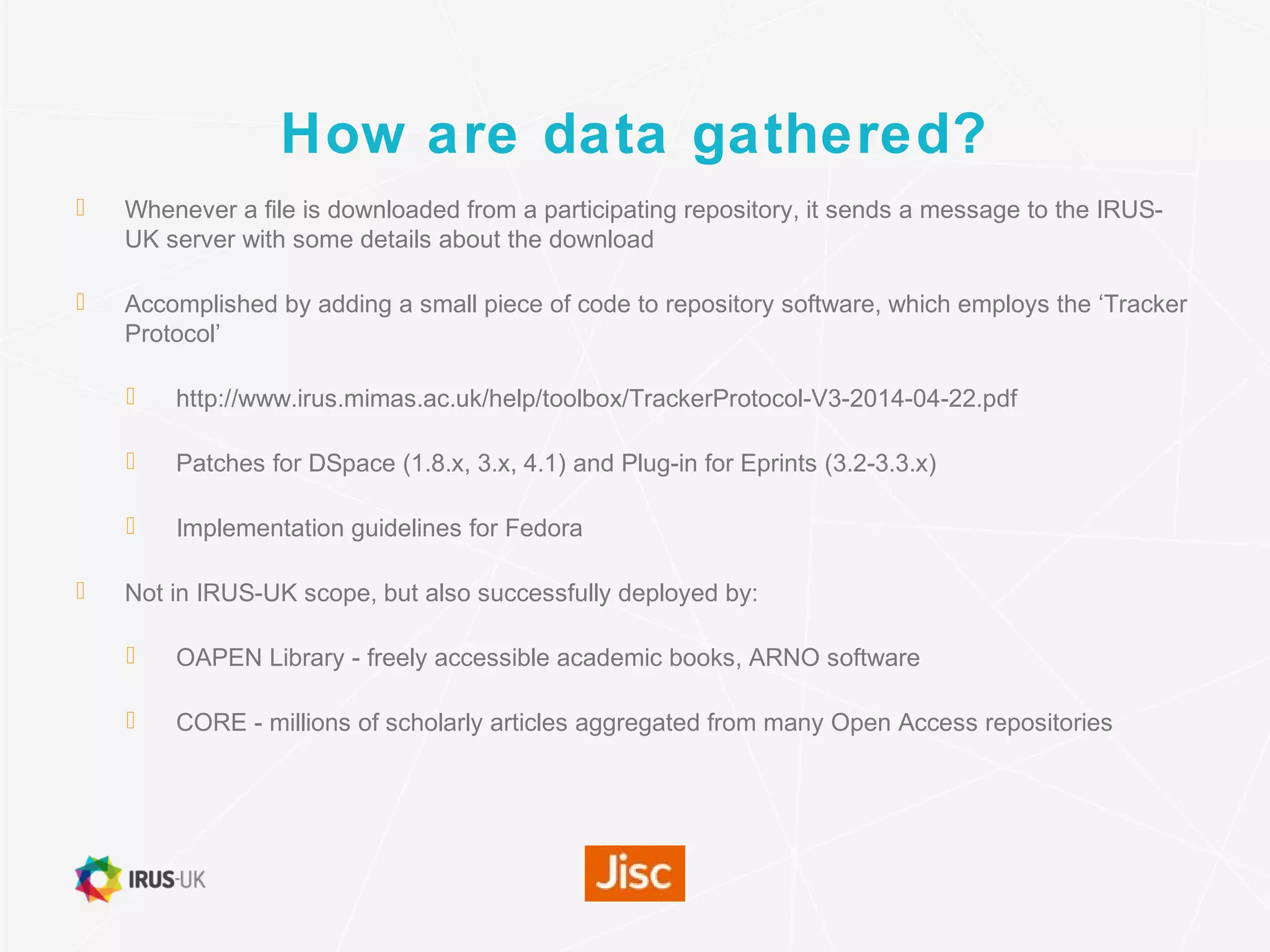 How are data gathered?
 Whenever a file is downloaded from a participating repository, it sends a message to the IRUS-
UK server with some details about the download
 Accomplished by adding a small piece of code to repository software, which employs the ‘Tracker
Protocol’
 http://www.irus.mimas.ac.uk/help/toolbox/TrackerProtocol-V3-2014-04-22.pdf
 Patches for DSpace (1.8.x, 3.x, 4.1) and Plug-in for Eprints (3.2-3.3.x)
 Implementation guidelines for Fedora
 Not in IRUS-UK scope, but also successfully deployed by:
 OAPEN Library - freely accessible academic books, ARNO software
 CORE - millions of scholarly articles aggregated from many Open Access repositories
 