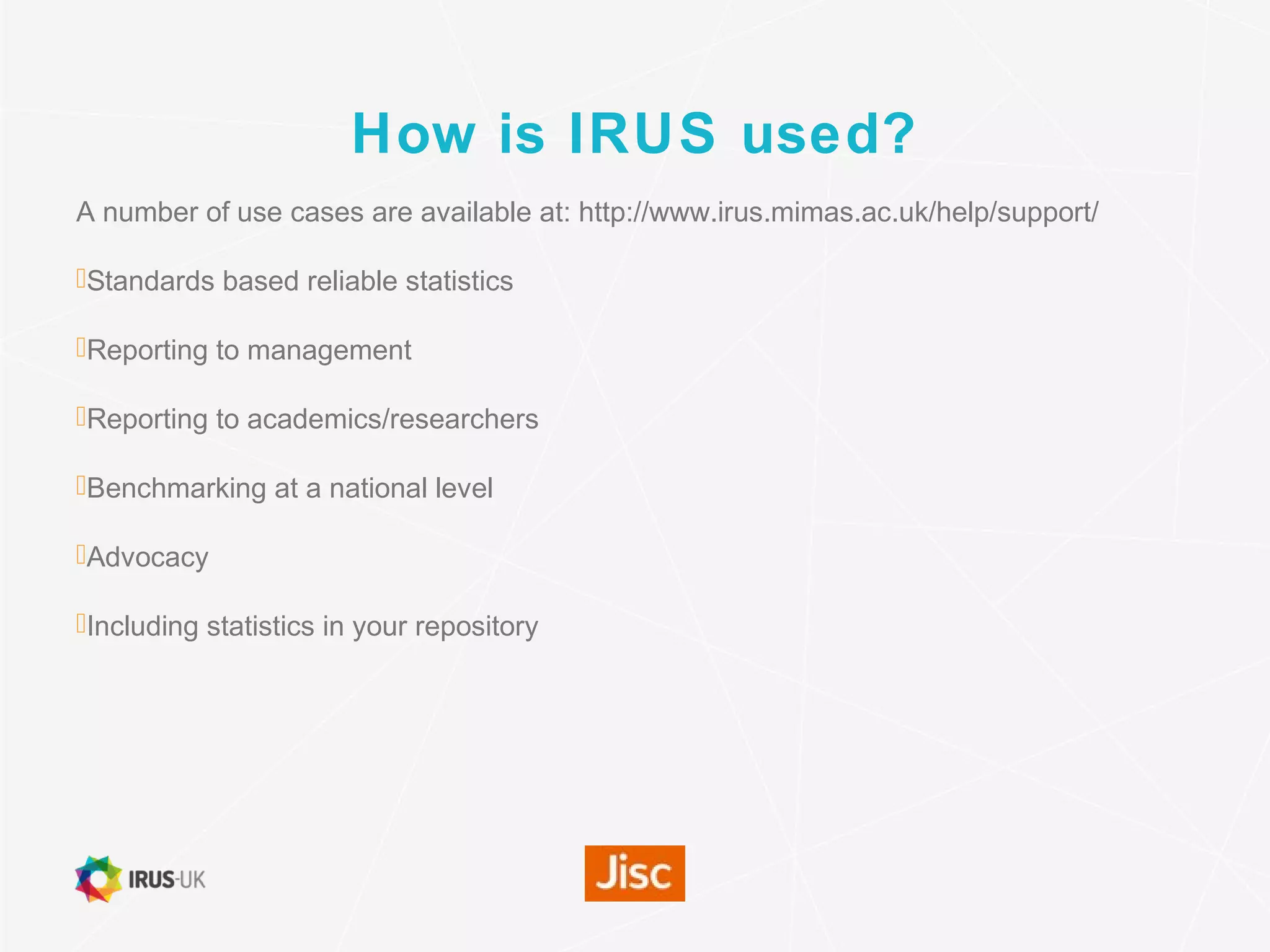 How is IRUS used?
A number of use cases are available at: http://www.irus.mimas.ac.uk/help/support/
Standards based reliable statistics
Reporting to management
Reporting to academics/researchers
Benchmarking at a national level
Advocacy
Including statistics in your repository
 