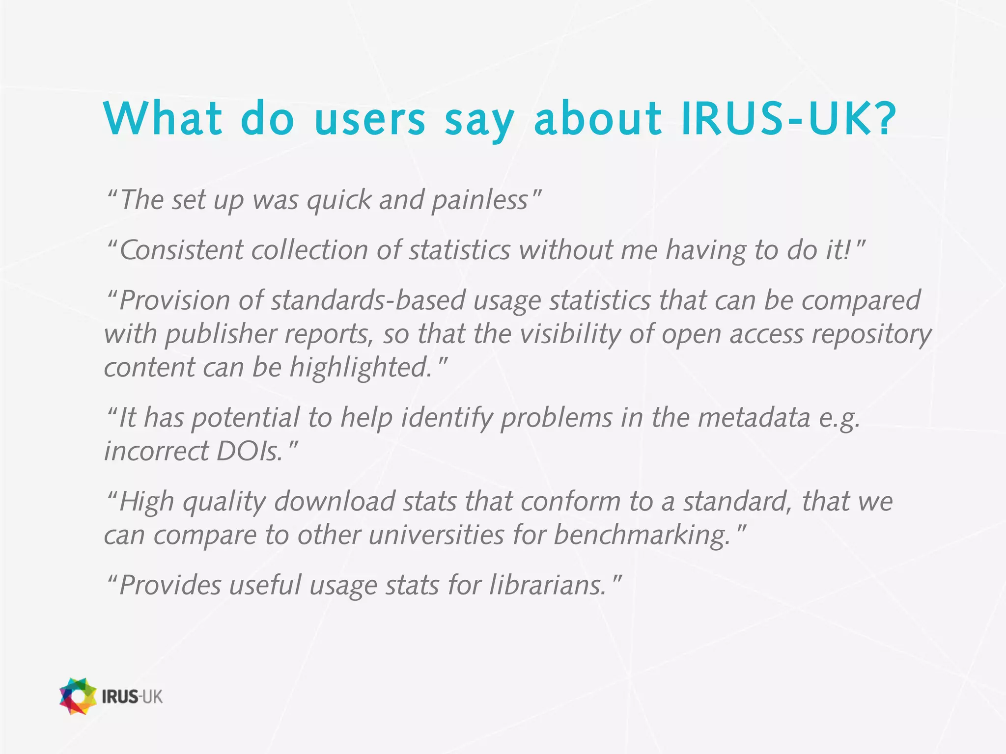 What do users say about IRUS-UK?
“The set up was quick and painless”
“Consistent collection of statistics without me having to do it!”
“Provision of standards-based usage statistics that can be compared
with publisher reports, so that the visibility of open access repository
content can be highlighted.”
“It has potential to help identify problems in the metadata e.g.
incorrect DOIs.”
“High quality download stats that conform to a standard, that we
can compare to other universities for benchmarking.”
“Provides useful usage stats for librarians.”
 