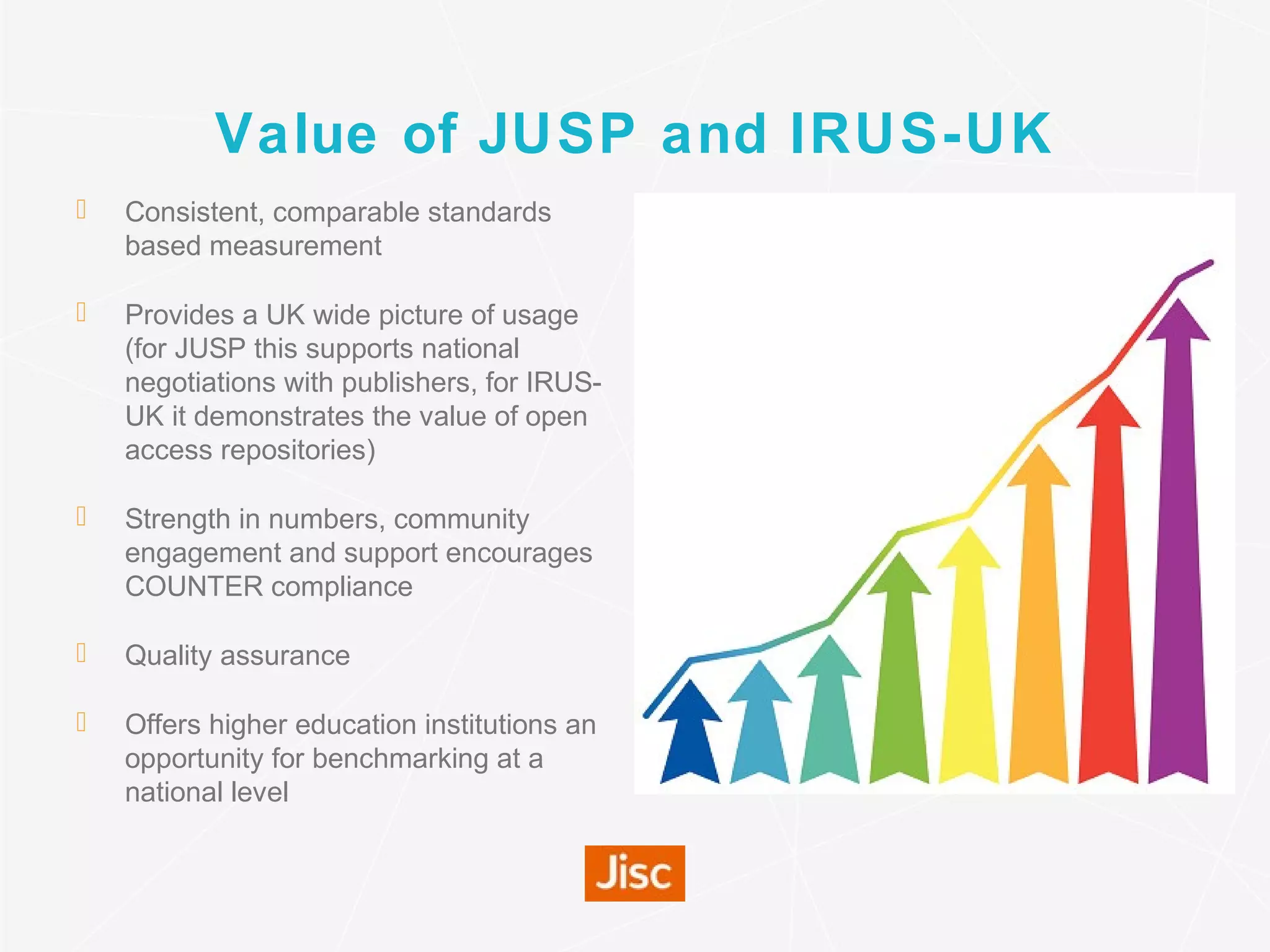 Value of JUSP and IRUS-UK
 Consistent, comparable standards
based measurement
 Provides a UK wide picture of usage
(for JUSP this supports national
negotiations with publishers, for IRUS-
UK it demonstrates the value of open
access repositories)
 Strength in numbers, community
engagement and support encourages
COUNTER compliance
 Quality assurance
 Offers higher education institutions an
opportunity for benchmarking at a
national level
 
