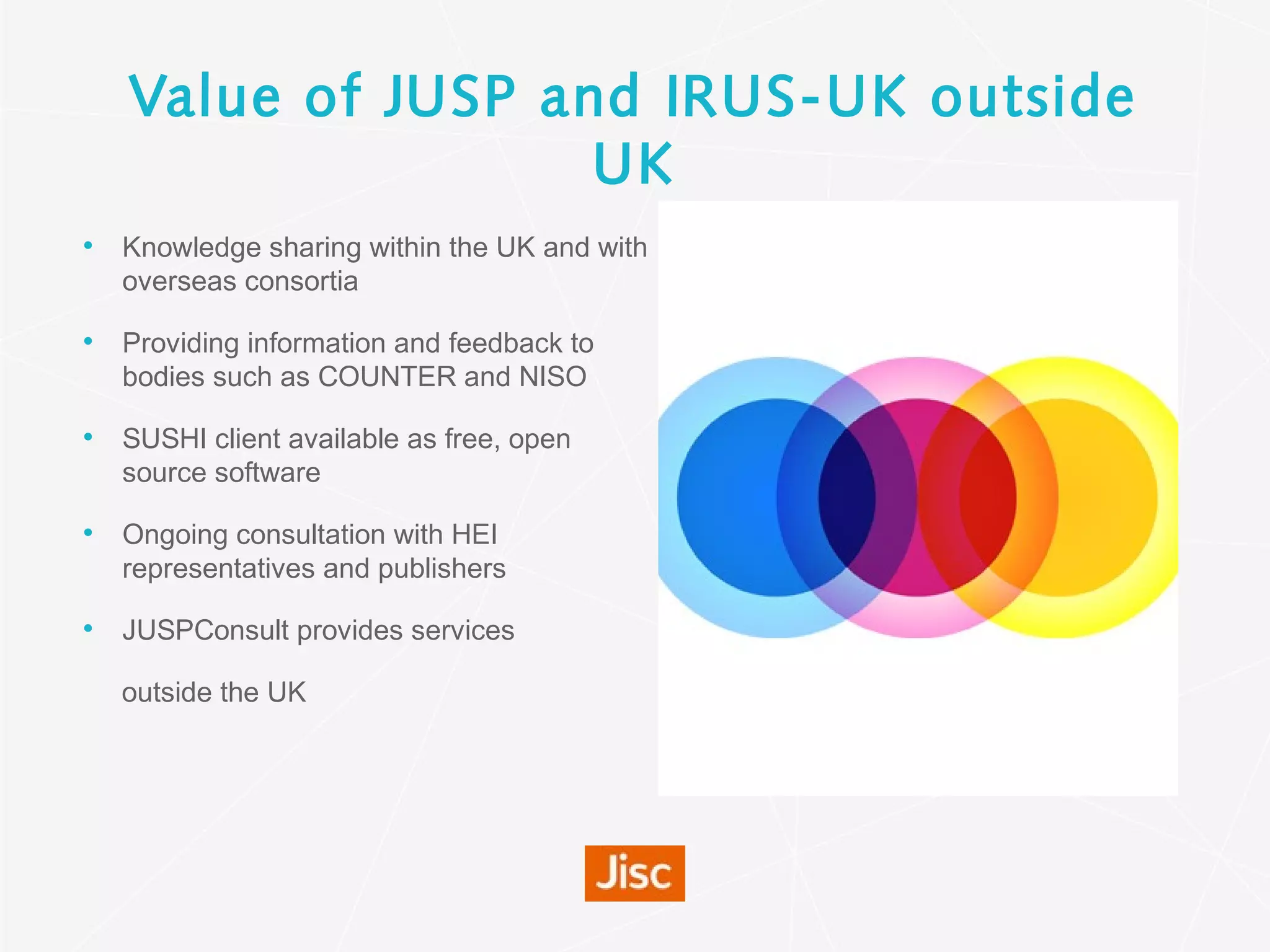 Value of JUSP and IRUS-UK outside
UK
• Knowledge sharing within the UK and with
overseas consortia
• Providing information and feedback to
bodies such as COUNTER and NISO
• SUSHI client available as free, open
source software
• Ongoing consultation with HEI
representatives and publishers
• JUSPConsult provides services
outside the UK
 